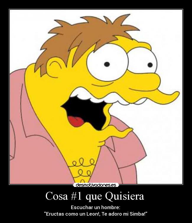 Cosa #1 que Quisiera  - Escuchar un hombre: 
Eructas como un Leon!, Te adoro mi Simba! 