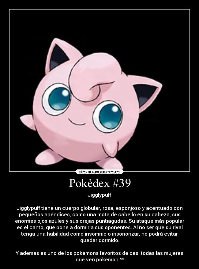 Pokèdex #39 - Jigglypuff
Jigglypuff tiene un cuerpo globular, rosa, esponjoso y acentuado con
pequeños apéndices, como una mota de cabello en su cabeza, sus
enormes ojos azules y sus orejas puntiagudas. Su ataque más popular
es el canto, que pone a dormir a sus oponentes. Al no ser que su rival
tenga una habilidad como insomnio o insonorizar, no podrá evitar
quedar dormido.
Y ademas es uno de los pokemons favoritos de casi todas las mujeres
que ven pokemon ^^