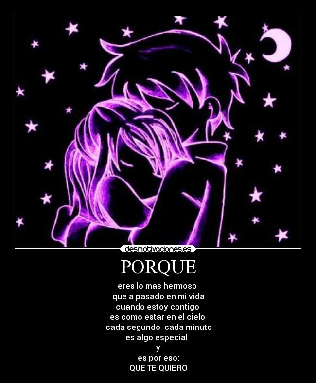 PORQUE - eres lo mas hermoso 
que a pasado en mi vida
cuando estoy contigo 
es como estar en el cielo 
cada segundo  cada minuto
es algo especial  
y
es por eso:
QUE TE QUIERO