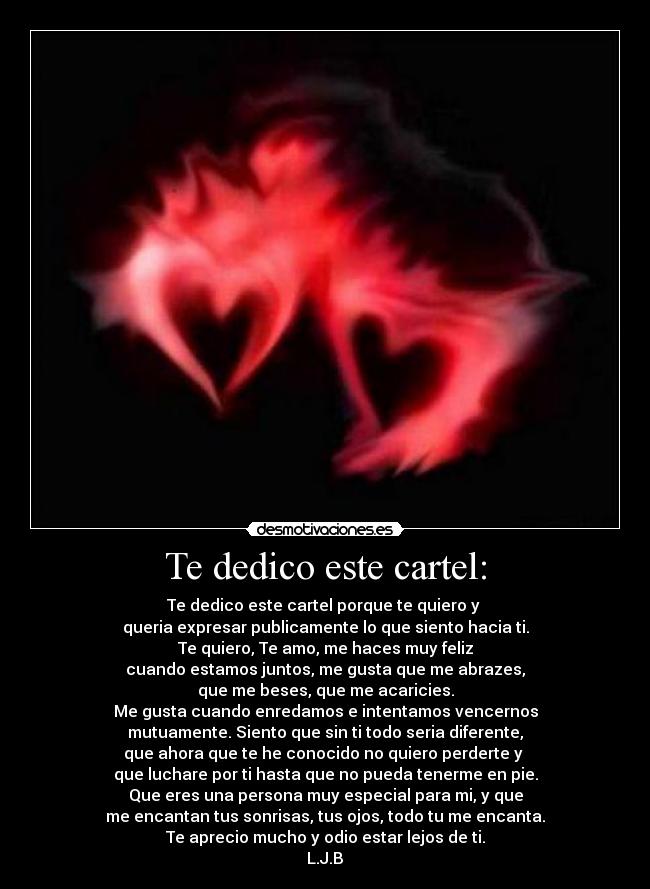 Te dedico este cartel: - Te dedico este cartel porque te quiero y
queria expresar publicamente lo que siento hacia ti.
Te quiero, Te amo, me haces muy feliz
cuando estamos juntos, me gusta que me abrazes,
que me beses, que me acaricies.
Me gusta cuando enredamos e intentamos vencernos
mutuamente. Siento que sin ti todo seria diferente,
que ahora que te he conocido no quiero perderte y
que luchare por ti hasta que no pueda tenerme en pie.
Que eres una persona muy especial para mi, y que
me encantan tus sonrisas, tus ojos, todo tu me encanta.
Te aprecio mucho y odio estar lejos de ti.
L.J.B