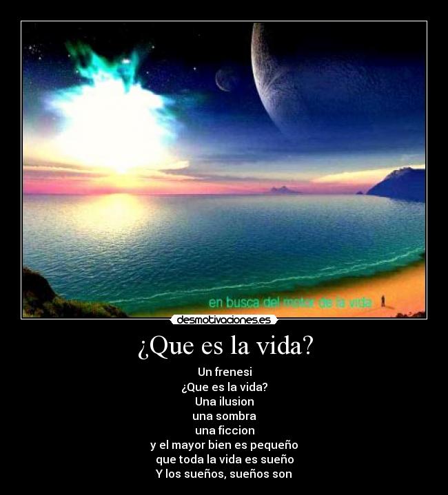 ¿Que es la vida? - Un frenesi
¿Que es la vida?
Una ilusion
una sombra
una ficcion
y el mayor bien es pequeño
que toda la vida es sueño
Y los sueños, sueños son