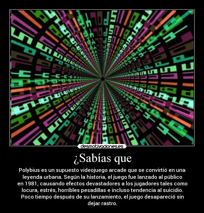 ¿Sabías que - Polybius es un supuesto videojuego arcade que se convirtió en una
leyenda urbana. Según la historia, el juego fue lanzado al público
en 1981, causando efectos devastadores a los jugadores tales como
locura, estrés, horribles pesadillas e incluso tendencia al suicidio.
Poco tiempo después de su lanzamiento, el juego desapareció sin
dejar rastro.