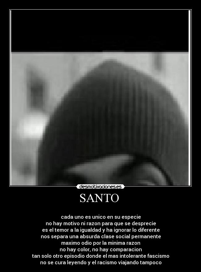 SANTO  - 
cada uno es unico en su especie
no hay motivo ni razon para que se desprecie
es el temor a la igualdad y ha ignorar lo diferente
nos separa una absurda clase social permanente
maximo odio por la minima razon
no hay color, no hay comparacion
tan solo otro episodio donde el mas intolerante fascismo
no se cura leyendo y el racismo viajando tampoco