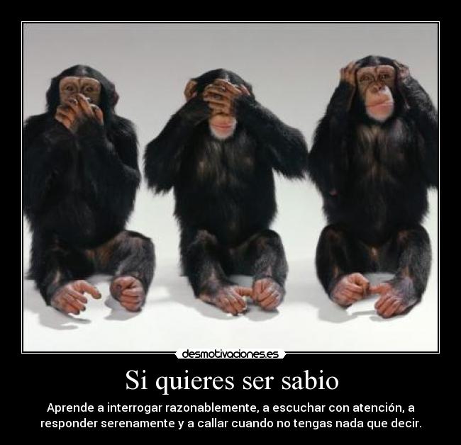 Si quieres ser sabio - Aprende a interrogar razonablemente, a escuchar con atención, a
responder serenamente y a callar cuando no tengas nada que decir.