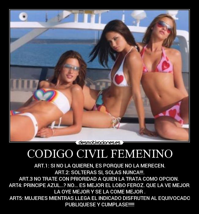 CODIGO CIVIL FEMENINO - ART.1: SI NO LA QUIEREN, ES PORQUE NO LA MERECEN.
 ART.2: SOLTERAS SI, SOLAS NUNCA!!!. 
ART.3 NO TRATE CON PRIORIDAD A QUIEN LA TRATA COMO OPCION. 
ART4: PRINCIPE AZUL...? NO... ES MEJOR EL LOBO FEROZ. QUE LA VE MEJOR,
LA OYE MEJOR Y SE LA COME MEJOR .
 ART5: MUJERES MIENTRAS LLEGA EL INDICADO DISFRUTEN AL EQUIVOCADO.
PUBLIQUESE Y CUMPLASE!!!!!