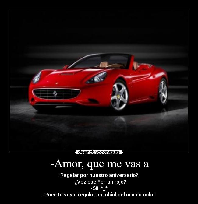 -Amor, que me vas a - Regalar por nuestro aniversario?
-¿Vez ese Ferrari rojo?
-Sii! *_*
-Pues te voy a regalar un labial del mismo color.