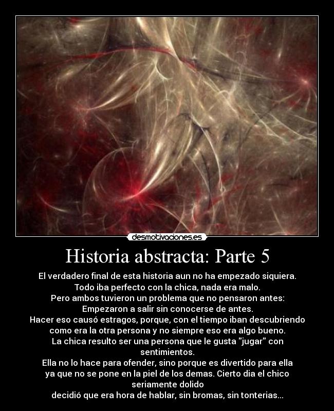Historia abstracta: Parte 5 - El verdadero final de esta historia aun no ha empezado siquiera.
Todo iba perfecto con la chica, nada era malo.
Pero ambos tuvieron un problema que no pensaron antes:
Empezaron a salir sin conocerse de antes.
Hacer eso causó estragos, porque, con el tiempo iban descubriendo
como era la otra persona y no siempre eso era algo bueno.
La chica resulto ser una persona que le gusta jugar con sentimientos.
Ella no lo hace para ofender, sino porque es divertido para ella
ya que no se pone en la piel de los demas. Cierto dia el chico seriamente dolido
decidió que era hora de hablar, sin bromas, sin tonterias...