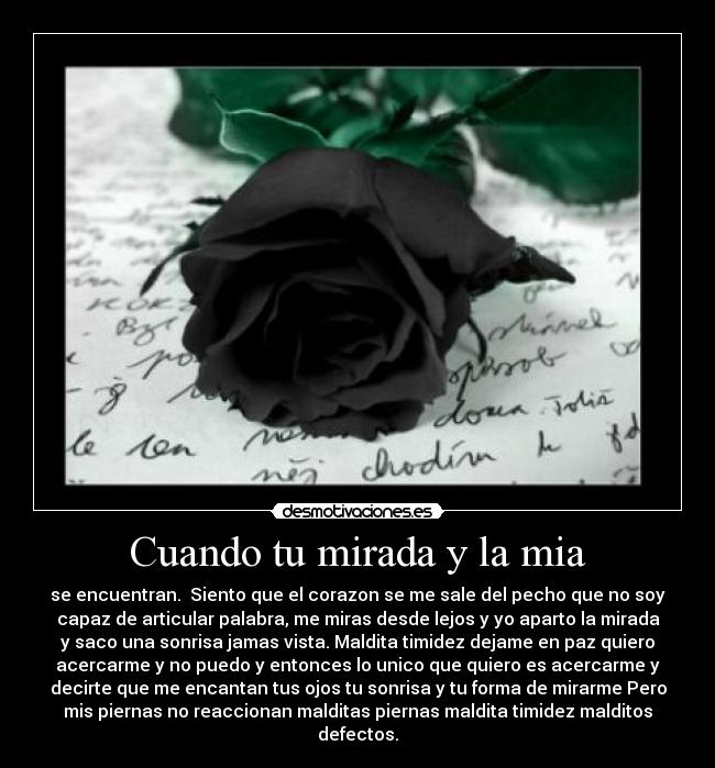 Cuando tu mirada y la mia - se encuentran.  Siento que el corazon se me sale del pecho que no soy
capaz de articular palabra, me miras desde lejos y yo aparto la mirada
y saco una sonrisa jamas vista. Maldita timidez dejame en paz quiero
acercarme y no puedo y entonces lo unico que quiero es acercarme y
decirte que me encantan tus ojos tu sonrisa y tu forma de mirarme Pero
mis piernas no reaccionan malditas piernas maldita timidez malditos
defectos.
