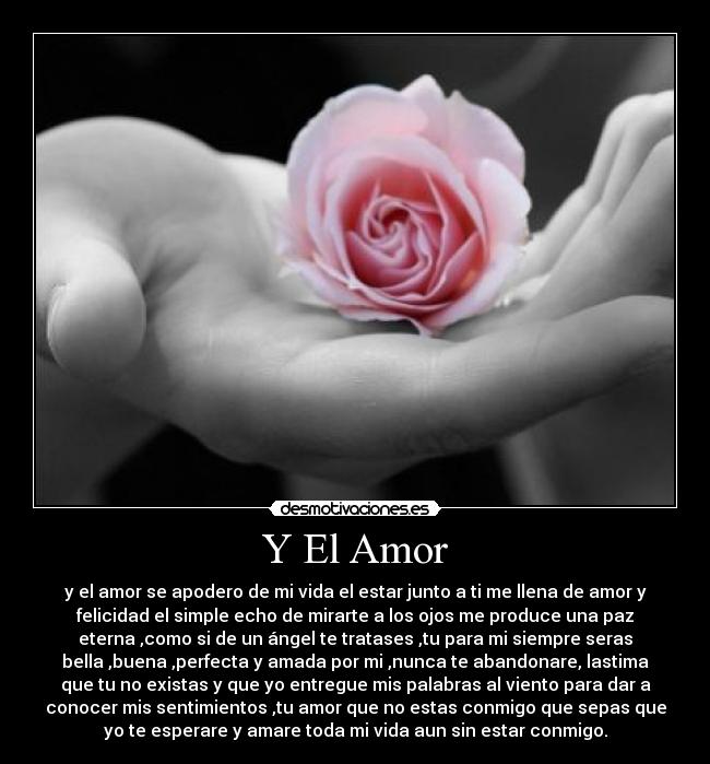 Y El Amor - y el amor se apodero de mi vida el estar junto a ti me llena de amor y
felicidad el simple echo de mirarte a los ojos me produce una paz
eterna ,como si de un ángel te tratases ,tu para mi siempre seras
bella ,buena ,perfecta y amada por mi ,nunca te abandonare, lastima
que tu no existas y que yo entregue mis palabras al viento para dar a
conocer mis sentimientos ,tu amor que no estas conmigo que sepas que
yo te esperare y amare toda mi vida aun sin estar conmigo.