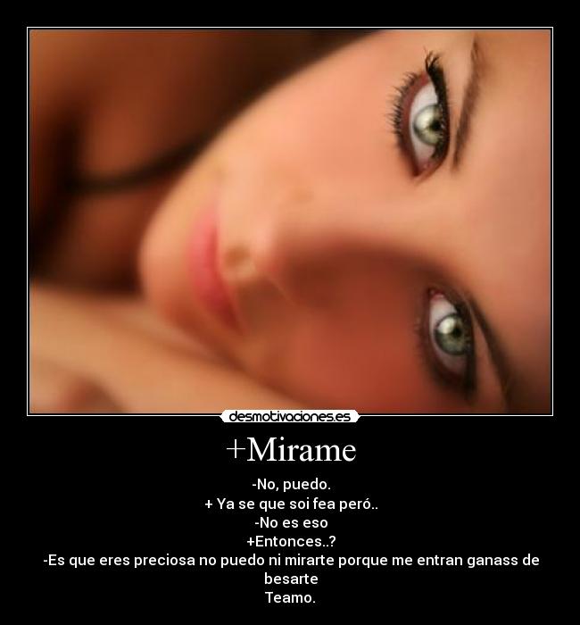 +Mirame - -No, puedo.
+ Ya se que soi fea peró..
-No es eso
+Entonces..?
-Es que eres preciosa no puedo ni mirarte porque me entran ganass de besarte
Teamo.