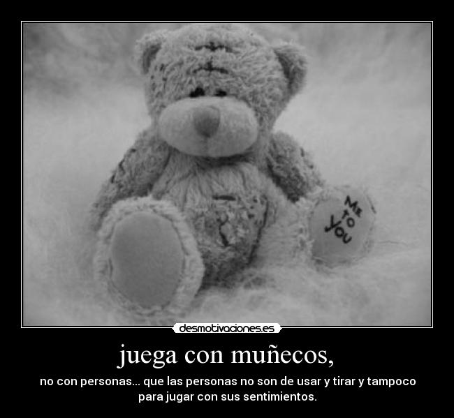 juega con muñecos, - no con personas... que las personas no son de usar y tirar y tampoco
para jugar con sus sentimientos.