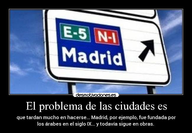El problema de las ciudades es - que tardan mucho en hacerse... Madrid, por ejemplo, fue fundada por
los árabes en el siglo IX... y todavía sigue en obras.