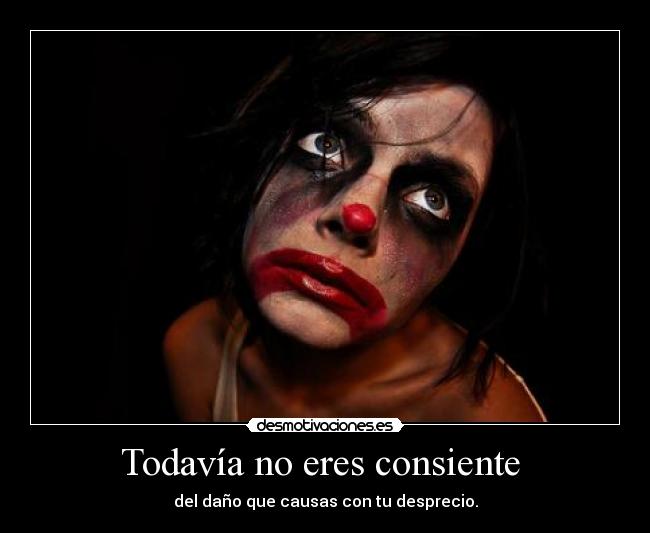 Todavía no eres consiente - del daño que causas con tu desprecio.