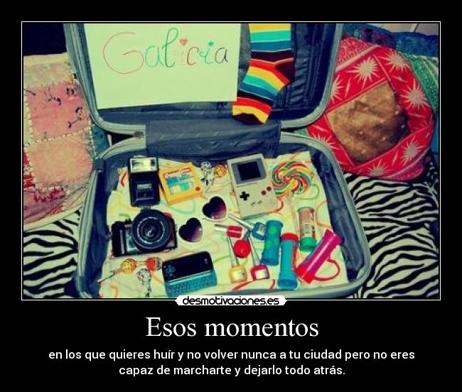 Esos momentos - en los que quieres huír y no volver nunca a tu ciudad pero no eres
capaz de marcharte y dejarlo todo atrás.