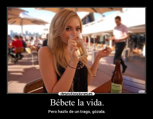 Bébete la vida. - Pero hazlo de un trago, gózala.