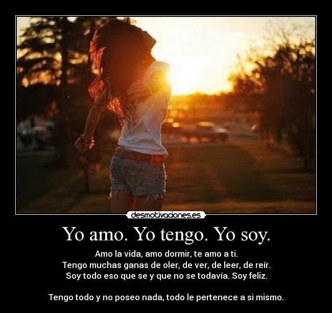 Yo amo. Yo tengo. Yo soy. - Amo la vida, amo dormir, te amo a ti.
Tengo muchas ganas de oler, de ver, de leer, de reír.
Soy todo eso que se y que no se todavía. Soy feliz.
Tengo todo y no poseo nada, todo le pertenece a si mismo.