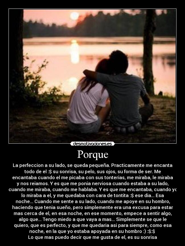 Porque - La perfeccion a su lado, se queda pequeña. Practicamente me encanta
todo de el :$ su sonrisa, su pelo, sus ojos, su forma de ser. Me
encantaba cuando el me picaba con sus tonterias, me miraba, le miraba
y nos reiamos. Y es que me ponia nerviosa cuando estaba a su lado,
cuando me miraba, cuando me hablaba. Y es que me encantaba, cuando yo
lo miraba a el, y me quedaba con cara de tontita :$ ese dia... Esa
noche... Cuando me sente a su lado, cuando me apoye en su hombro,
haciendo que tenia sueño, pero simplemente era una excusa para estar
mas cerca de el, en esa noche, en ese momento, empece a sentir algo,
algo que... Tengo miedo a que vaya a mas... Simplemente se que le
quiero, que es perfecto, y que me quedaria asi para siempre, como esa
noche, en la que yo estaba apoyada en su hombro :) :$:$ 
Lo que mas puedo decir que me gusta de el, es su sonrisa