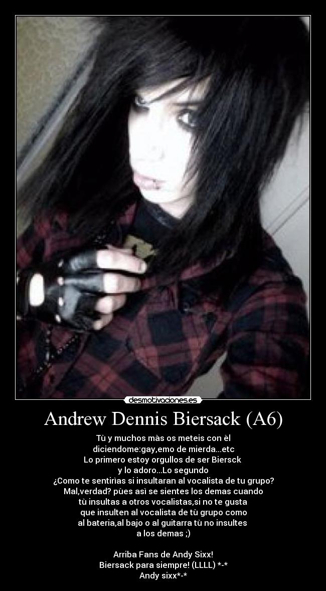 Andrew Dennis Biersack (A6) - Tù y muchos màs os meteis con èl
diciendome:gay,emo de mierda...etc
Lo primero estoy orgullos de ser Biersck
y lo adoro...Lo segundo
¿Como te sentirìas si insultaran al vocalista de tu grupo?
Mal,verdad? pùes asì se sientes los demas cuando
tù insultas a otros vocalistas,si no te gusta
que insulten al vocalista de tù grupo como
al bateria,al bajo o al guitarra tù no insultes
a los demas ;)
Arriba Fans de Andy Sixx!
Biersack para siempre! (LLLL) *-*
Andy sixx*-*