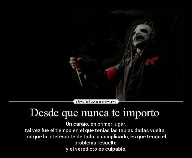 Desde que nunca te importo  -  Un carajo, en primer lugar, 
tal vez fue el tiempo en el que tenias las tablas dadas vuelta, 
porque lo interesante de todo lo complicado, es que tengo el 
problema resuelto 
y el veredicto es culpable.