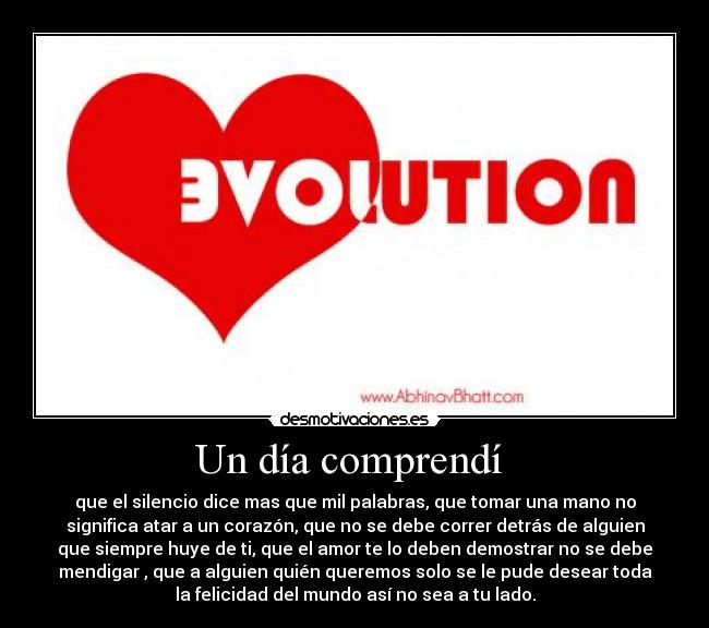 Un día comprendí - que el silencio dice mas que mil palabras, que tomar una mano no
significa atar a un corazón, que no se debe correr detrás de alguien
que siempre huye de ti, que el amor te lo deben demostrar no se debe
mendigar , que a alguien quién queremos solo se le pude desear toda
la felicidad del mundo así no sea a tu lado.