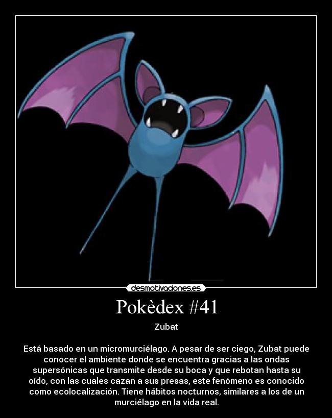 Pokèdex #41 - Zubat

Está basado en un micromurciélago. A pesar de ser ciego, Zubat puede
conocer el ambiente donde se encuentra gracias a las ondas
supersónicas que transmite desde su boca y que rebotan hasta su
oído, con las cuales cazan a sus presas, este fenómeno es conocido
como ecolocalización. Tiene hábitos nocturnos, similares a los de un
murciélago en la vida real.