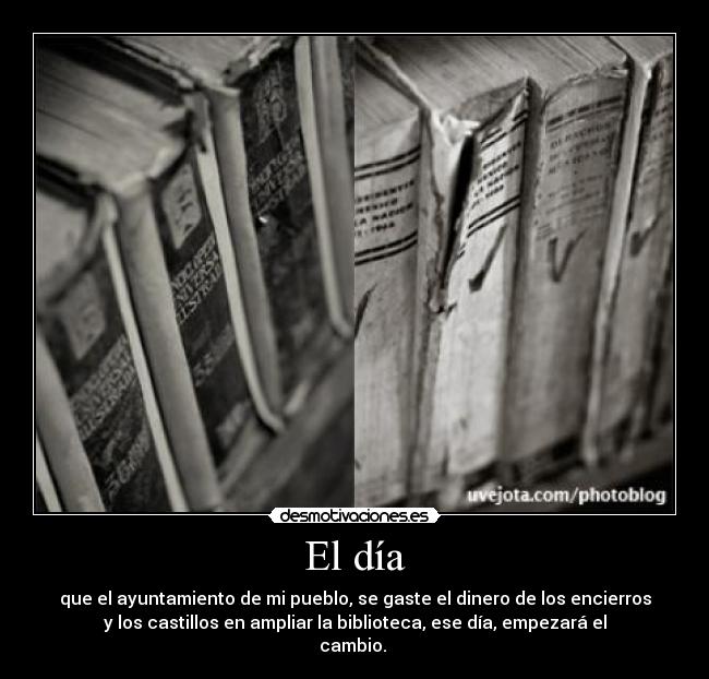 El día - que el ayuntamiento de mi pueblo, se gaste el dinero de los encierros
y los castillos en ampliar la biblioteca, ese día, empezará el
cambio. 