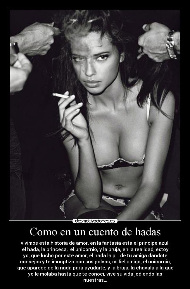 Como en un cuento de hadas - vivimos esta historia de amor, en la fantasia esta el principe azul,
el hada, la princesa, el unicornio, y la bruja, en la realidad, estoy
yo, que lucho por este amor, el hada la p... de tu amiga dandote
consejos y te imnoptiza con sus polvos, mi fiel amigo, el unicornio,
que aparece de la nada para ayudarte, y la bruja, la chavala a la que
yo le molaba hasta que te conoci, vive su vida jodiendo las
nuestras...