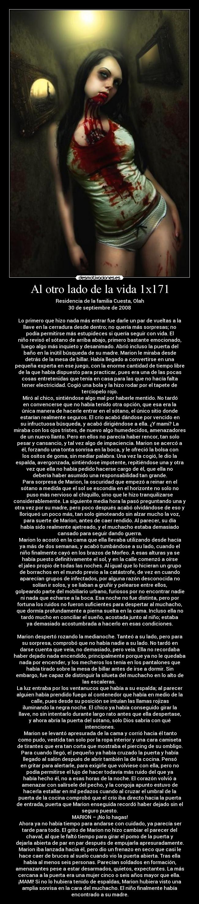 Al otro lado de la vida 1x171 - Residencia de la familia Cuesta, Olah
30 de septiembre de 2008

Lo primero que hizo nada más entrar fue darle un par de vueltas a la
llave en la cerradura desde dentro; no quería más sorpresas; no
podía permitirse más estupideces si quería seguir con vida. El
niño revisó el sótano de arriba abajo, primero bastante emocionado,
luego algo más inquieto y desanimado. Abrió incluso la puerta del
baño en la inútil búsqueda de su madre. Marion le miraba desde
detrás de la mesa de billar. Había llegado a convertirse en una
pequeña experta en ese juego, con la enorme cantidad de tiempo libre
de la que había dispuesto para practicar, pues era una de las pocas
cosas entretenidas que tenía en casa para las que no hacía falta
tener electricidad. Cogió una bola y la hizo rodar por el tapete de
terciopelo rojo.
	Miró al chico, sintiéndose algo mal por haberle mentido. No tardó
en convencerse que no había tenido otra opción, que esa era la
única manera de hacerle entrar en el sótano, el único sitio donde
estarían realmente seguros. El crío acabó dándose por vencido en
su infructuosa búsqueda, y acabó dirigiéndose a ella. ¿Y mami? La
miraba con los ojos tristes, de nuevo algo humedecidos, amenazadores
de un nuevo llanto. Pero en ellos no parecía haber rencor, tan solo
pesar y cansancio, y tal vez algo de impaciencia. Marion se acercó a
él, forzando una tonta sonrisa en la boca, y le ofreció la bolsa con
los ositos de goma, sin mediar palabra. Una vez la cogió, le dio la
espalda, avergonzada, sintiéndose impotente, repitiéndose una y otra
vez que ella no había pedido hacerse cargo de él, que ella no
debería haber asumido una responsabilidad tan grande.
Para sorpresa de Marion, la oscuridad que empezó a reinar en el
sótano a medida que el sol se escondía en el horizonte no solo no
puso más nervioso al chiquillo, sino que le hizo tranquilizarse
considerablemente. La siguiente media hora la pasó preguntando una y
otra vez por su madre, pero poco después acabó olvidándose de eso y
lloriqueó un poco más, tan solo gimoteando sin alzar mucho la voz,
para suerte de Marion, antes de caer rendido. Al parecer, su día
había sido realmente ajetreado, y el muchacho estaba demasiado
cansado para seguir dando guerra.
	Marion lo acostó en la cama que ella llevaba utilizando desde hacía
ya más de dos semanas, y acabó tumbándose a su lado, cuando el
niño finalmente cayó en los brazos de Morfeo. A esas alturas ya se
había puesto definitivamente el sol, y en la calle comenzó a oírse
el jaleo propio de todas las noches. Al igual que lo hicieran un grupo
de borrachos en el mundo previo a la catástrofe, de vez en cuando
aparecían grupos de infectados, por alguna razón desconocida no
solían ir solos, y se liaban a gruñir y pelearse entre ellos,
golpeando parte del mobiliario urbano, furiosos por no encontrar nadie
ni nada que echarse a la boca. Esa noche no fue distinta, pero por
fortuna los ruidos no fueron suficientes para despertar al muchacho,
que dormía profundamente a pierna suelta en la cama. Incluso ella no
tardó mucho en conciliar el sueño, acostada junto al niño; estaba
ya demasiado acostumbrada a hacerlo en esas condiciones.

Marion despertó rozando la medianoche. Tanteó a su lado, pero para
su sorpresa, comprobó que no había nadie a su lado. No tardó en
darse cuenta que veía, no demasiado, pero veía. Ella no recordaba
haber dejado nada encendido, principalmente porque ya no le quedaba
nada por encender, y los mecheros los tenía en los pantalones que
había tirado sobre la mesa de billar antes de irse a dormir. Sin
embargo, fue capaz de distinguir la silueta del muchacho en lo alto de
las escaleras. 
La luz entraba por los ventanucos que había a su espalda; al parecer
alguien había prendido fuego al contenedor que había en medio de la
calle, pues desde su posición se intuían las llamas rojizas
iluminando la negra noche. El chico ya había conseguido girar la
llave, no sin intentarlo durante largo rato antes que ella despertase,
y ahora abría la puerta del sótano, solo Dios sabría con qué
intenciones.
	Marion se levantó apresurada de la cama y corrió hacia él tanto
como pudo, vestida tan solo por la ropa interior y una cara camiseta
de tirantes que era tan corta que mostraba el piercing de su ombligo.
Para cuando llegó, el pequeño ya había cruzado la puerta y había
llegado al salón después de abrir también la de la cocina. Pensó
en gritar para alertarle, para exigirle que volviese con ella, pero no
podía permitirse el lujo de hacer todavía más ruido del que ya
había hecho él, no a esas horas de la noche. El corazón volvió a
amenazar con salírsele del pecho, y la congoja apunto estuvo de
hacerla estallar en mil pedazos cuando al cruzar el umbral de la
puerta de la cocina comprobó que el crío iba directo hacia la puerta
de entrada, puerta que Marion enseguida recordó haber dejado sin el
seguro puesto.
MARION – ¡No lo hagas!
	Ahora ya no había tiempo para andarse con cuidado, ya parecía ser
tarde para todo. El grito de Marion no hizo cambiar el parecer del
chaval, al que le faltó tiempo para girar el pomo de la puerta y
dejarla abierta de par en par después de empujarla apresuradamente.
Marion iba lanzada hacia él, pero dio un frenazo en seco que casi le
hace caer de bruces al suelo cuando vio la puerta abierta. Tras ella
había al menos seis personas. Parecían soldados en formación,
amenazantes pese a estar desarmados, quietos, expectantes. La más
cercana a la puerta era una mujer cinco o seis años mayor que ella. 
¡MAMI! Si no lo hubiera tenido de espaldas, Marion hubiera visto una
amplia sonrisa en la cara del muchacho. El niño finalmente había
encontrado a su madre.