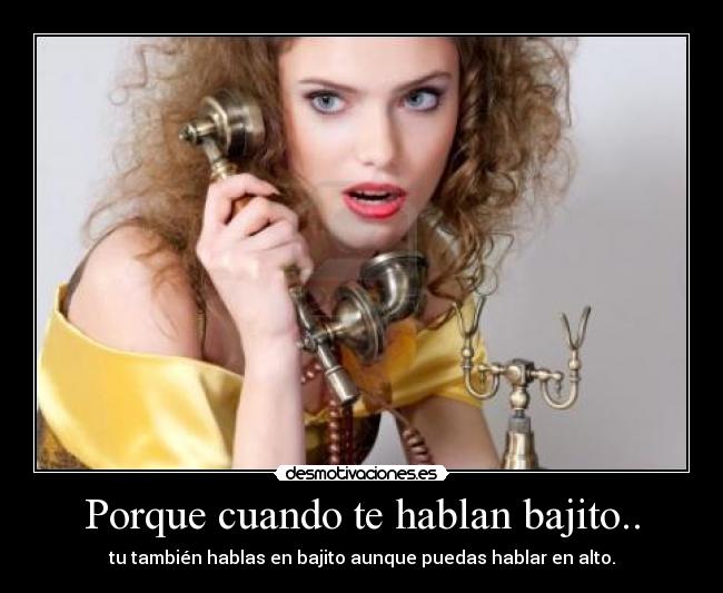 Porque cuando te hablan bajito.. - tu también hablas en bajito aunque puedas hablar en alto.