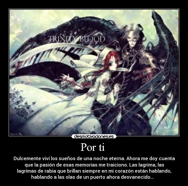 Por ti  - Dulcemente viví los sueños de una noche eterna. Ahora me doy cuenta
que la pasión de esas memorias me traiciono. Las lagrima, las
lagrimas de rabia que brillan siempre en mi corazón están hablando,
hablando a las olas de un puerto ahora desvanecido...   