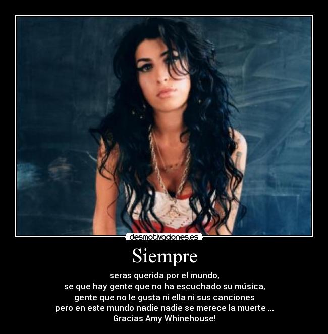 Siempre - seras querida por el mundo,
se que hay gente que no ha escuchado su música,
gente que no le gusta ni ella ni sus canciones
pero en este mundo nadie nadie se merece la muerte ...
Gracias Amy Whinehouse!