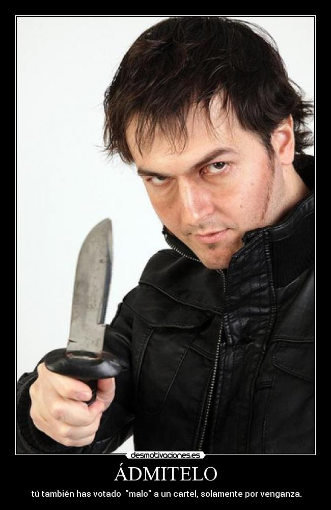 ÁDMITELO - 	tú también has votado  malo a un cartel, solamente por venganza.