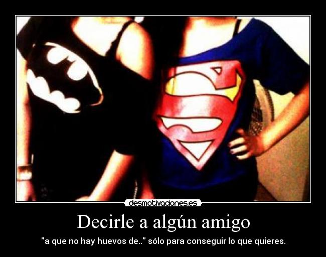 Decirle a algún amigo - a que no hay huevos de.. sólo para conseguir lo que quieres.