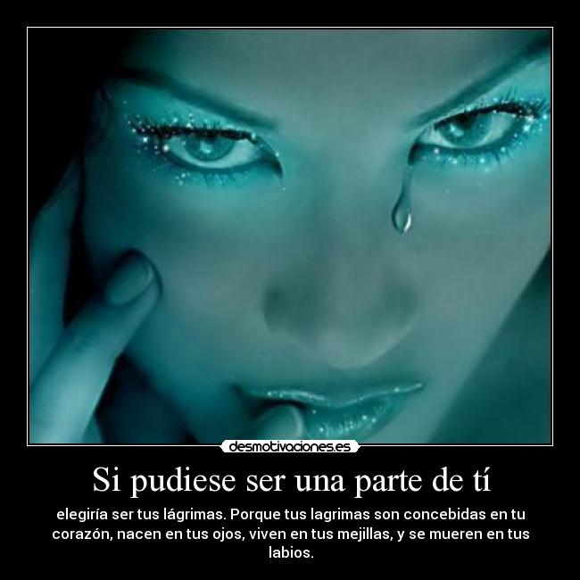 Si pudiese ser una parte de tí - elegiría ser tus lágrimas. Porque tus lagrimas son concebidas en tu
corazón, nacen en tus ojos, viven en tus mejillas, y se mueren en tus
labios.