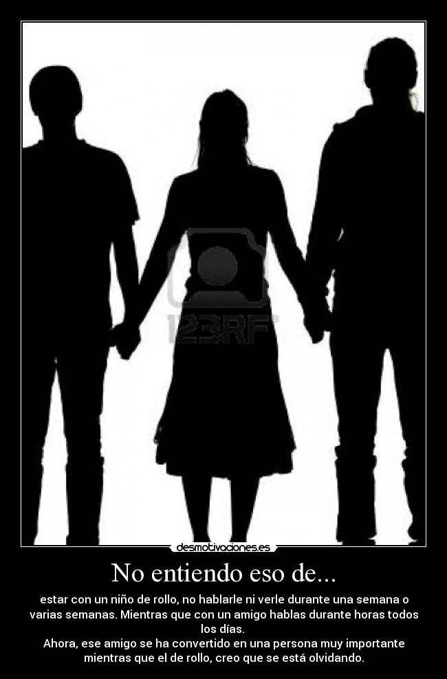 No entiendo eso de... - estar con un niño de rollo, no hablarle ni verle durante una semana o
varias semanas. Mientras que con un amigo hablas durante horas todos
los días. 
Ahora, ese amigo se ha convertido en una persona muy importante
mientras que el de rollo, creo que se está olvidando.