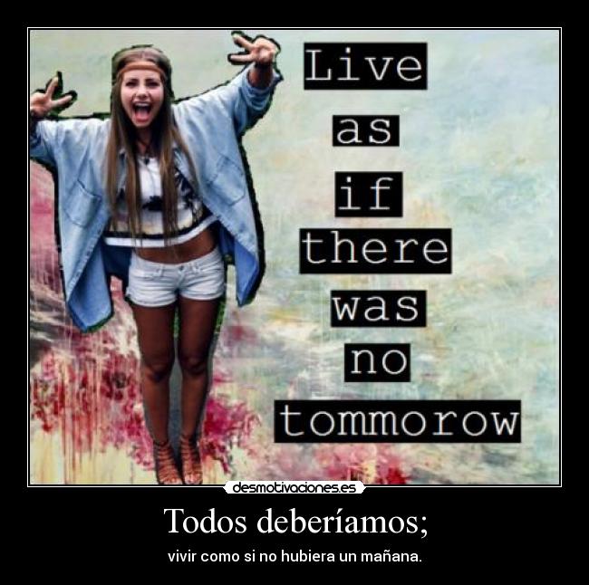 Todos deberíamos; - vivir como si no hubiera un mañana.