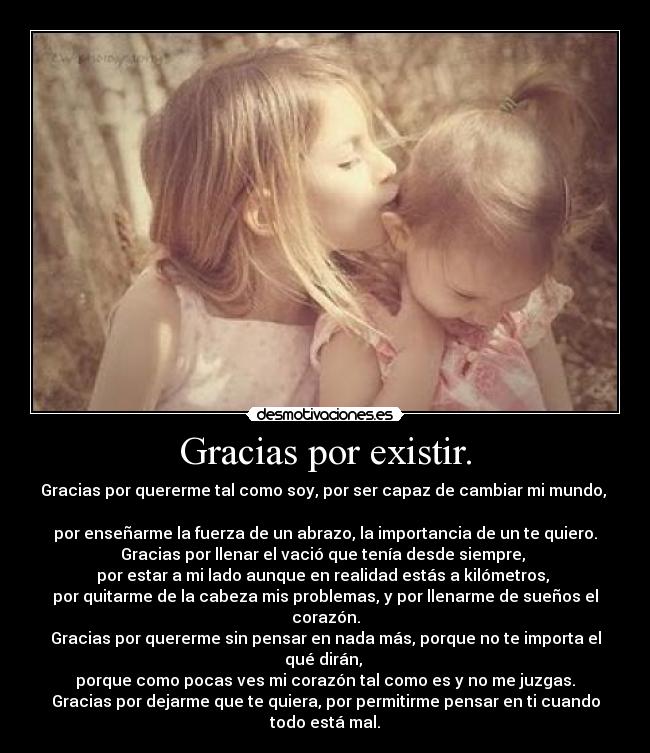 Gracias por existir. - Gracias por quererme tal como soy, por ser capaz de cambiar mi mundo,  
por enseñarme la fuerza de un abrazo, la importancia de un te quiero.
Gracias por llenar el vació que tenía desde siempre, 
por estar a mi lado aunque en realidad estás a kilómetros, 
por quitarme de la cabeza mis problemas, y por llenarme de sueños el corazón.
Gracias por quererme sin pensar en nada más, porque no te importa el qué dirán, 
porque como pocas ves mi corazón tal como es y no me juzgas.
Gracias por dejarme que te quiera, por permitirme pensar en ti cuando todo está mal.