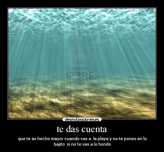 te das cuenta - que te as hecho mayor cuando vas a la playa y no te pones en lo
bajito si no te vas a lo hondo
