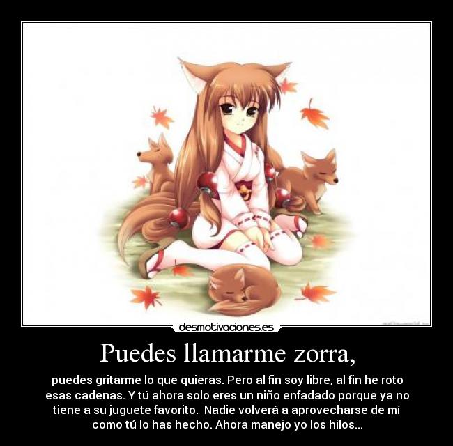 Puedes llamarme zorra, - puedes gritarme lo que quieras. Pero al fin soy libre, al fin he roto
esas cadenas. Y tú ahora solo eres un niño enfadado porque ya no
tiene a su juguete favorito. Nadie volverá a aprovecharse de mí
como tú lo has hecho. Ahora manejo yo los hilos...