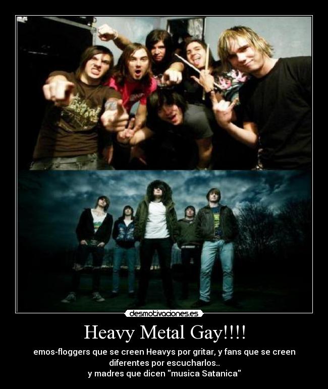 Heavy Metal Gay!!!! - emos-floggers que se creen Heavys por gritar, y fans que se creen
diferentes por escucharlos..
y madres que dicen musica Satanica