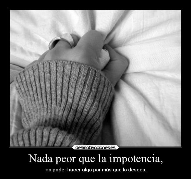 Nada peor que la impotencia, - no poder hacer algo por más que lo desees.