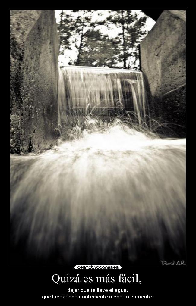 Quizá es más fácil, - dejar que te lleve el agua,
que luchar constantemente a contra corriente.