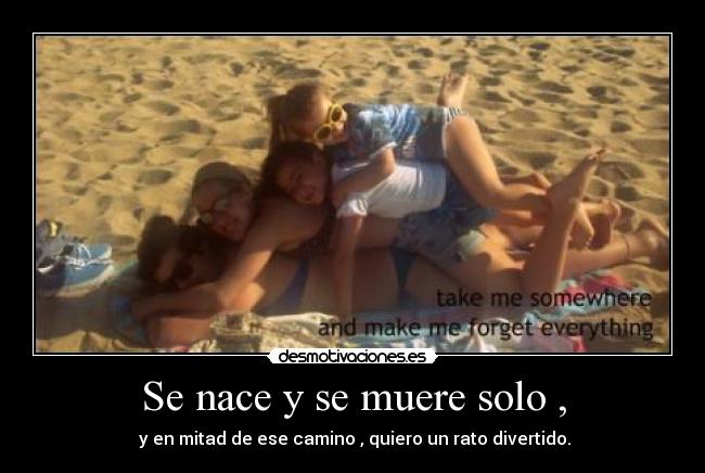 Se nace y se muere solo , - y en mitad de ese camino , quiero un rato divertido.