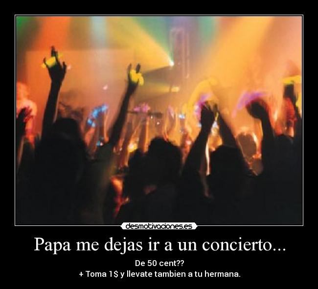 Papa me dejas ir a un concierto... - De 50 cent??
+ Toma 1$ y llevate tambien a tu hermana.
