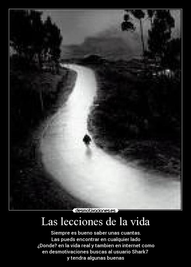 Las lecciones de la vida - Siempre es bueno saber unas cuantas.
Las pueds encontrar en cualquier lado
¿Donde? en la vida real y tambien en internet como
en desmotivaciones buscas al usuario Shark7 
y tendra algunas buenas