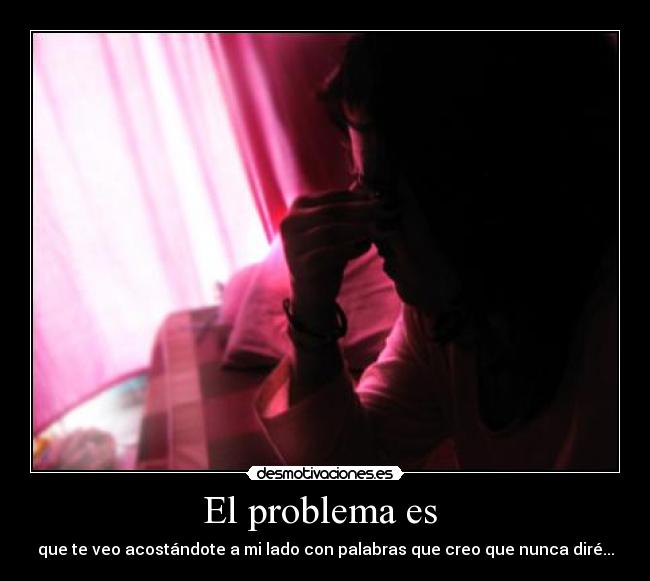 El problema es - que te veo acostándote a mi lado con palabras que creo que nunca diré...