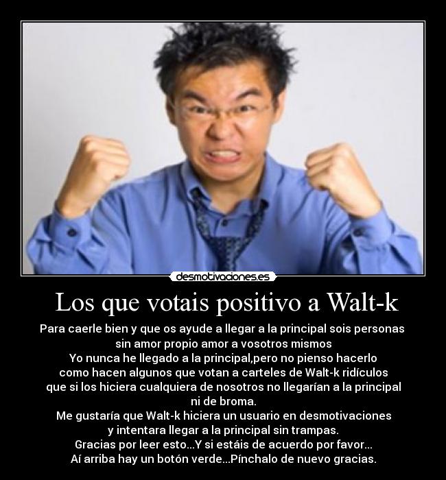 Los que votais positivo a Walt-k - Para caerle bien y que os ayude a llegar a la principal sois personas
sin amor propio amor a vosotros mismos
Yo nunca he llegado a la principal,pero no pienso hacerlo
como hacen algunos que votan a carteles de Walt-k ridículos
que si los hiciera cualquiera de nosotros no llegarían a la principal
ni de broma.
Me gustaría que Walt-k hiciera un usuario en desmotivaciones
y intentara llegar a la principal sin trampas.
Gracias por leer esto...Y si estáis de acuerdo por favor...
Aí arriba hay un botón verde...Pínchalo de nuevo gracias.