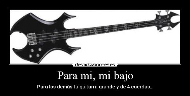 Para mi, mi bajo - Para los demás tu guitarra grande y de 4 cuerdas...