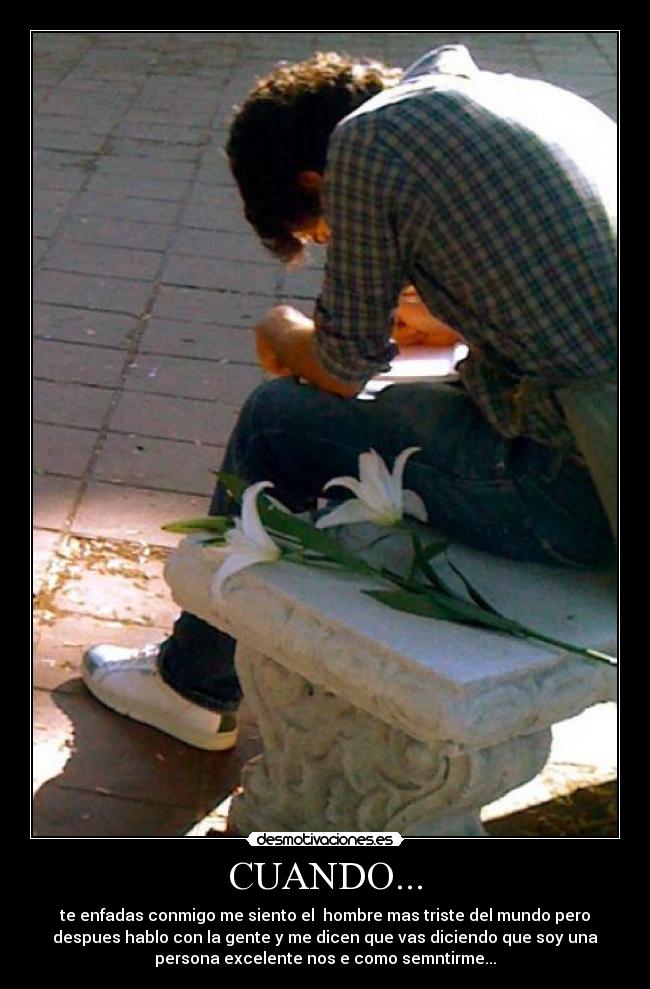 CUANDO... - te enfadas conmigo me siento el hombre mas triste del mundo pero
despues hablo con la gente y me dicen que vas diciendo que soy una
persona excelente nos e como semntirme...