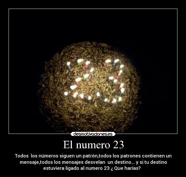 El numero 23 - Todos los números siguen un patrón,todos los patrones contienen un
mensaje,todos los mensajes desvelan un destino... y si tu destino
estuviera ligado al numero 23 ¿ Que harías?